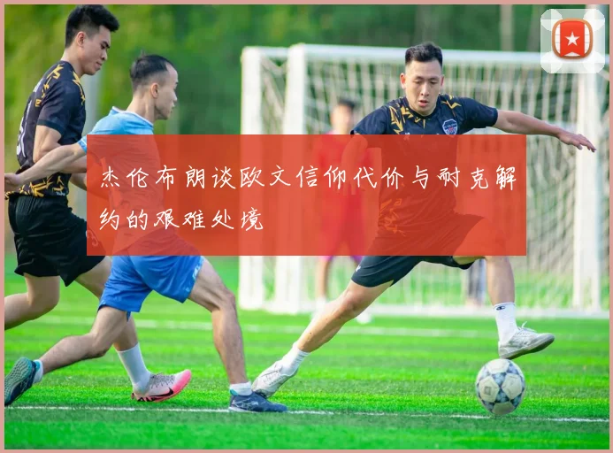 杰伦布朗谈欧文信仰代价与耐克解约的艰难处境