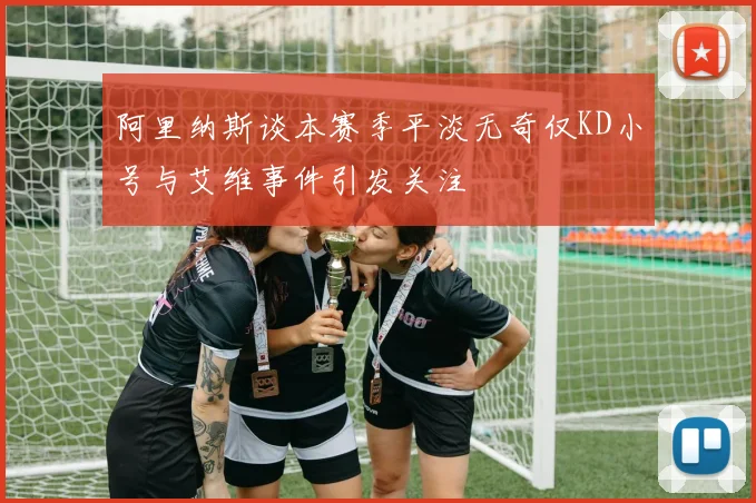 阿里纳斯谈本赛季平淡无奇仅KD小号与艾维事件引发关注