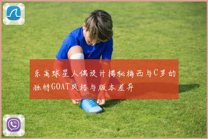 乐高球星人偶设计揭秘梅西与C罗的独特GOAT风格与版本差异