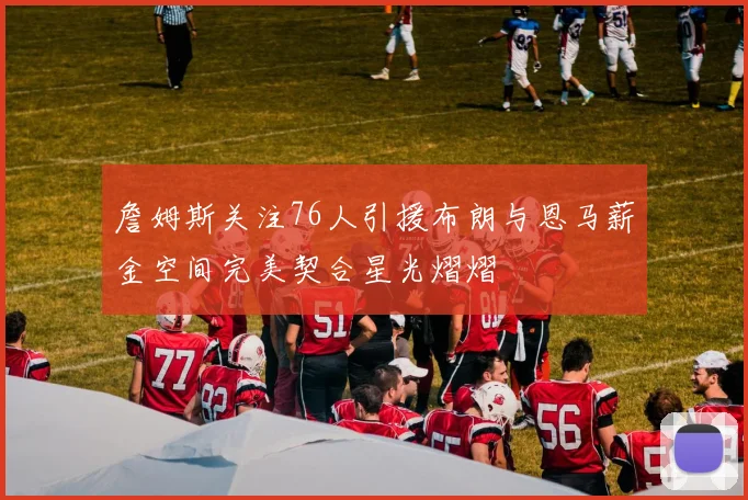 詹姆斯关注76人引援布朗与恩马薪金空间完美契合星光熠熠