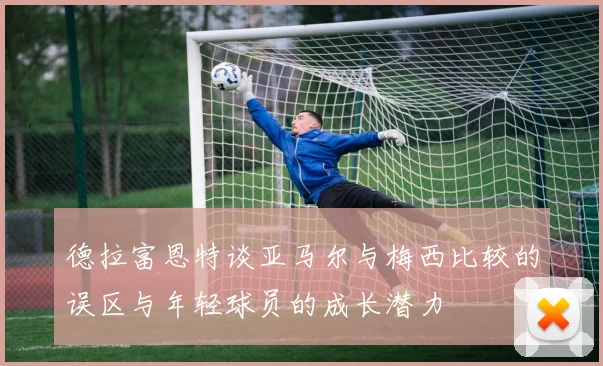 德拉富恩特谈亚马尔与梅西比较的误区与年轻球员的成长潜力