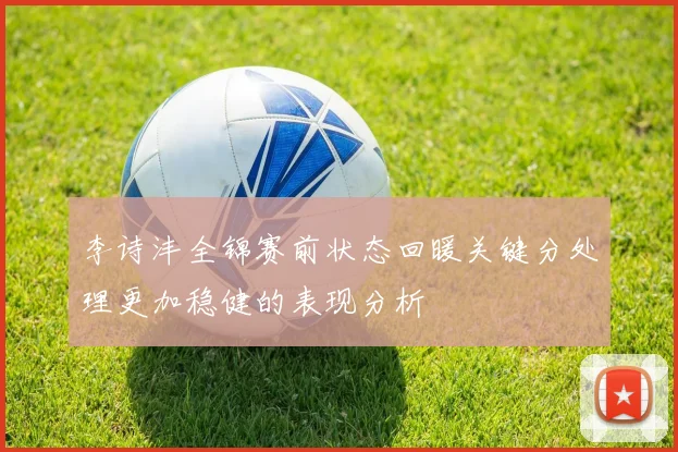 李诗沣全锦赛前状态回暖关键分处理更加稳健的表现分析