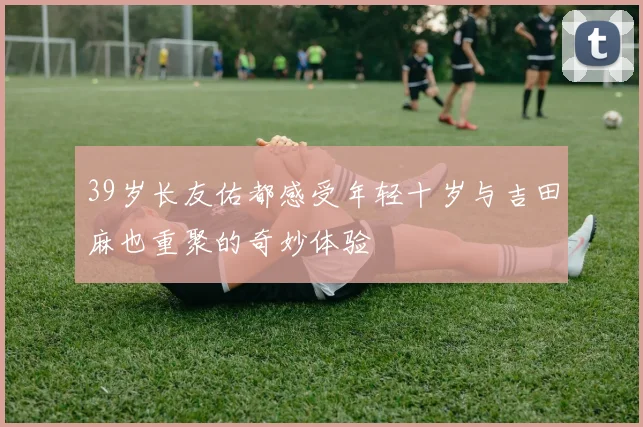 39岁长友佑都感受年轻十岁与吉田麻也重聚的奇妙体验