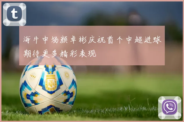 海牛中场颜卓彬庆祝首个中超进球期待更多精彩表现