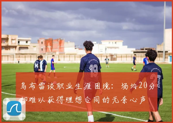 乌布雷谈职业生涯困境：场均20分却难以获得理想合同的无奈心声