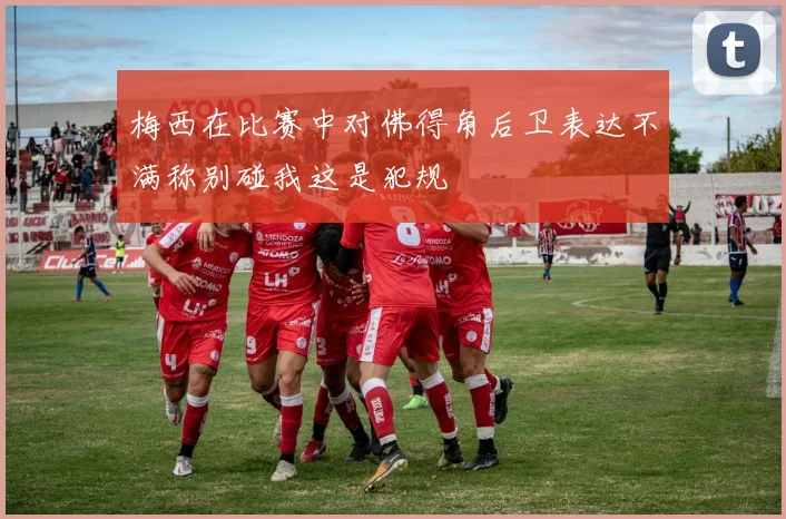 梅西在比赛中对佛得角后卫表达不满称别碰我这是犯规