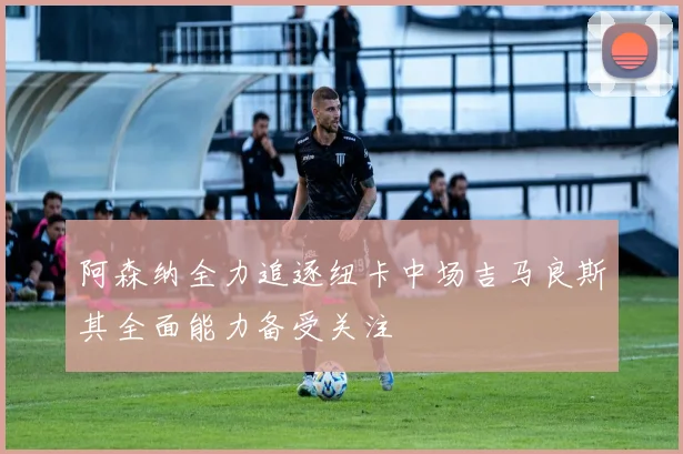 阿森纳全力追逐纽卡中场吉马良斯其全面能力备受关注