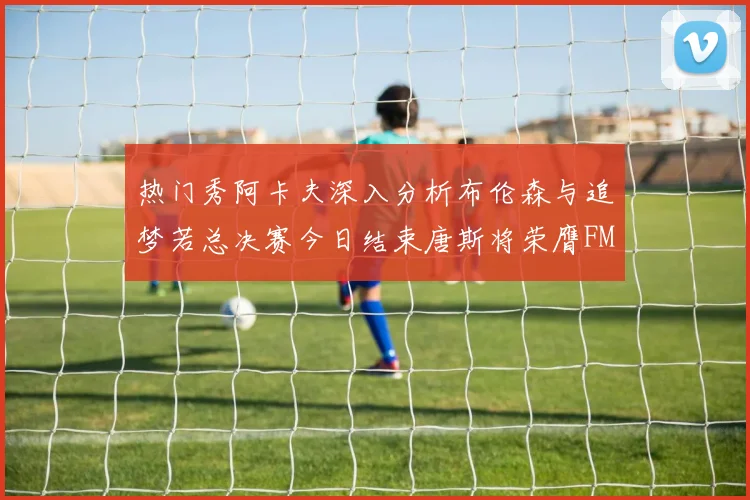 热门秀阿卡夫深入分析布伦森与追梦若总决赛今日结束唐斯将荣膺FMVP