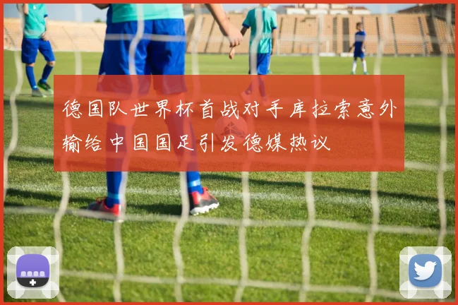 德国队世界杯首战对手库拉索意外输给中国国足引发德媒热议