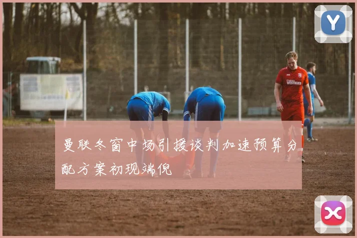 曼联冬窗中场引援谈判加速预算分配方案初现端倪