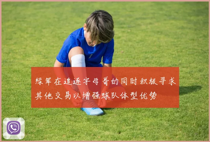 绿军在追逐字母哥的同时积极寻求其他交易以增强球队体型优势