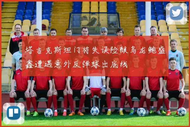 塔吉克斯坦门将失误险酿乌龙鲍盛鑫遭遇意外反弹球出底线