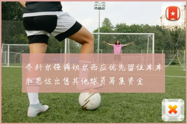 乔科尔强调切尔西应优先留住库库和恩佐出售其他球员筹集资金