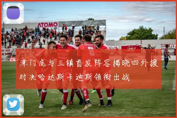 津门虎与三镇首发阵容揭晓四外援对决哈达斯卡迪斯领衔出战