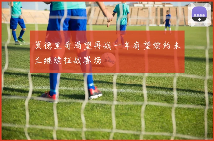 莫德里奇渴望再战一年有望续约米兰继续征战赛场