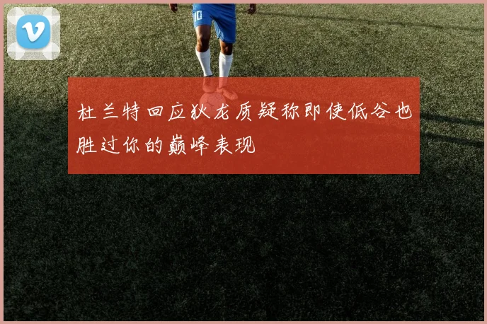 杜兰特回应狄龙质疑称即使低谷也胜过你的巅峰表现