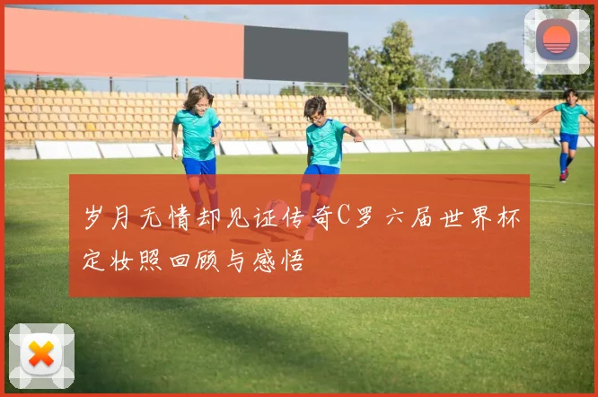 岁月无情却见证传奇C罗六届世界杯定妆照回顾与感悟