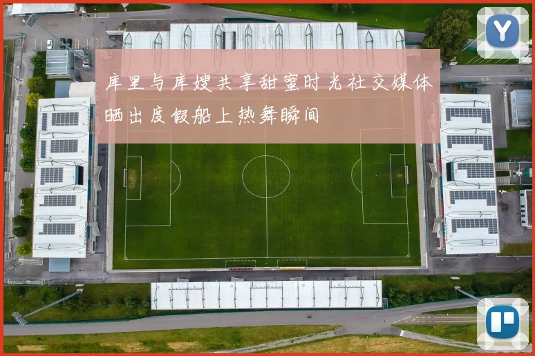 库里与库嫂共享甜蜜时光社交媒体晒出度假船上热舞瞬间