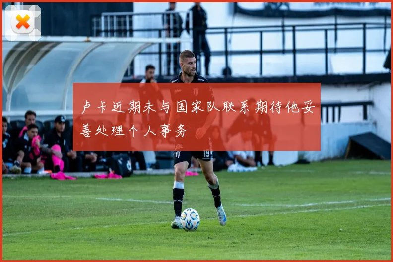 卢卡近期未与国家队联系期待他妥善处理个人事务