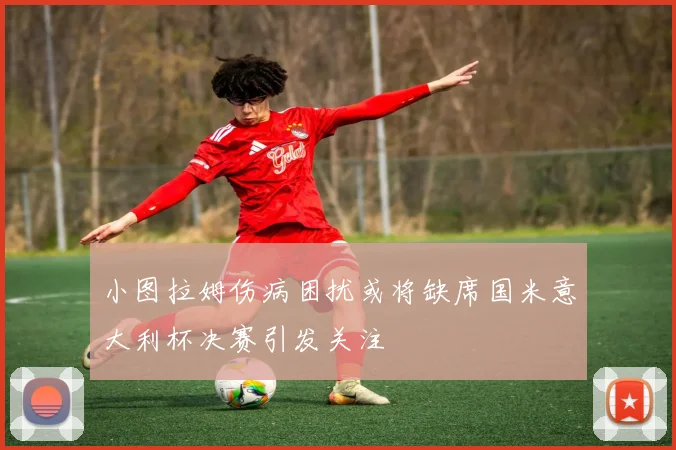 小图拉姆伤病困扰或将缺席国米意大利杯决赛引发关注