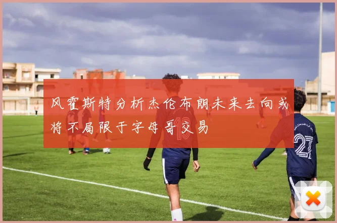 风霍斯特分析杰伦布朗未来去向或将不局限于字母哥交易