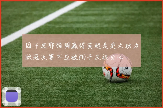 因卡皮耶强调赢得英超是更大动力欧冠决赛不应被瓶子庆祝分心