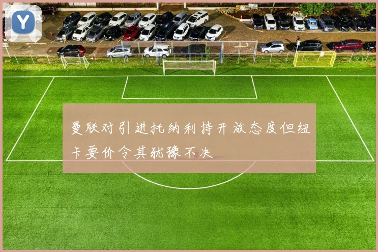 曼联对引进托纳利持开放态度但纽卡要价令其犹豫不决