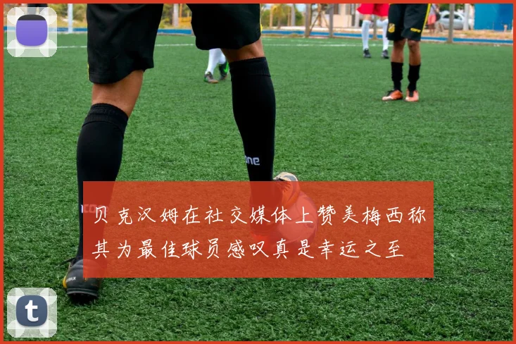 贝克汉姆在社交媒体上赞美梅西称其为最佳球员感叹真是幸运之至