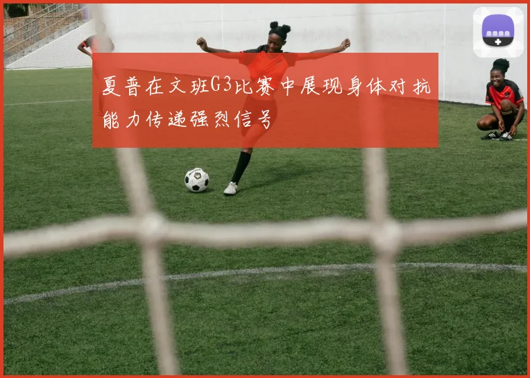 夏普在文班G3比赛中展现身体对抗能力传递强烈信号