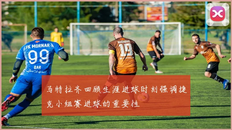 马特拉齐回顾生涯进球时刻强调捷克小组赛进球的重要性