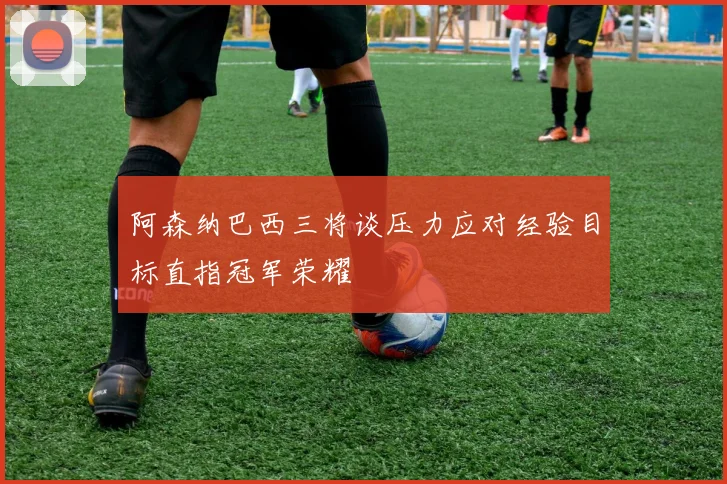 阿森纳巴西三将谈压力应对经验目标直指冠军荣耀